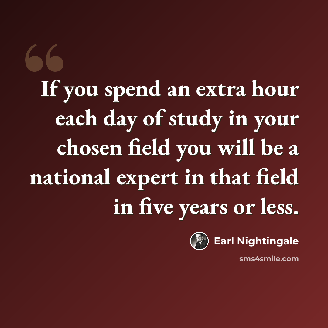 “If you spend an extra hour each day of study in your chosen field you will be a national expert in that field in five years or less.” quote by Earl Nightingale