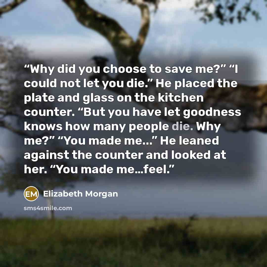 “Why did you choose to save me?” “I could not let you die.” He placed the plate and glass on the kitchen counter. “But you have let goodness knows how many people die. Why me?” “You made me...” He leaned against the counter and looked at her. “You made me…feel.” quote by Elizabeth Morgan