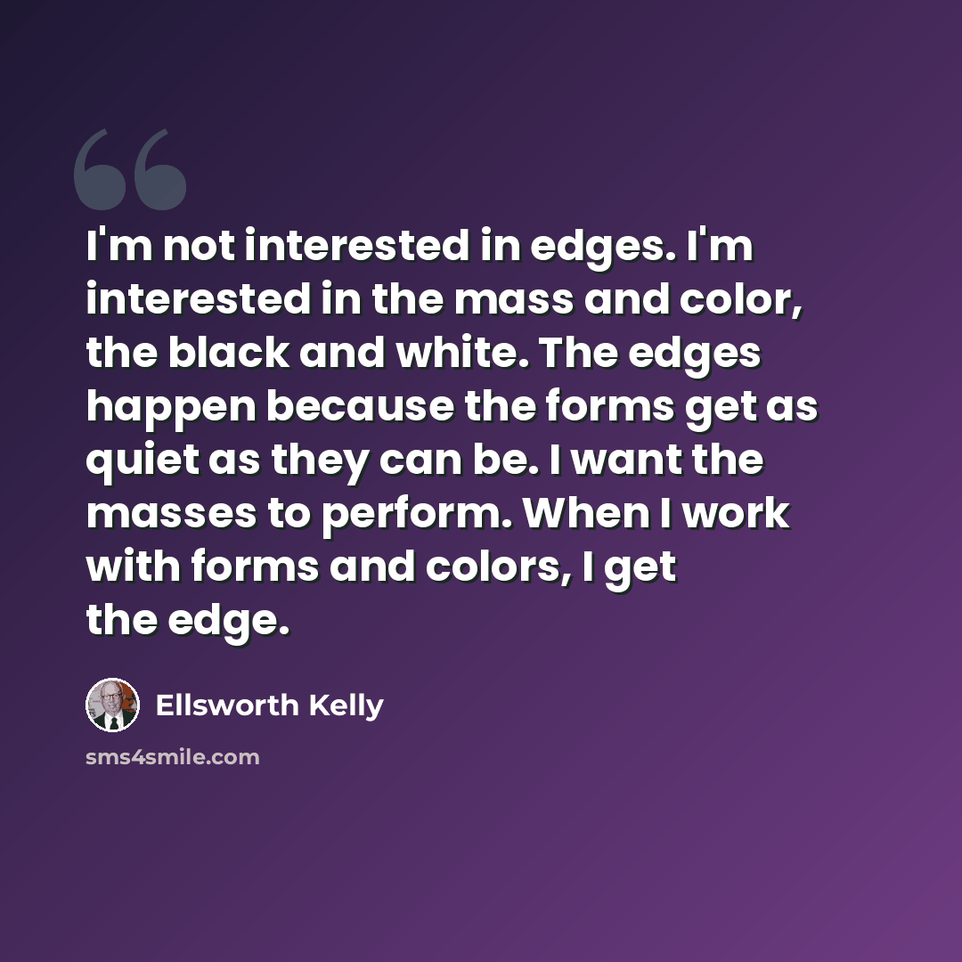 “I'm not interested in edges. I'm interested in the mass and color, the black and white. The edges happen because the forms get as quiet as they can be. I want the masses to perform. When I work with forms and colors, I get the edge.” quote by Ellsworth Kelly