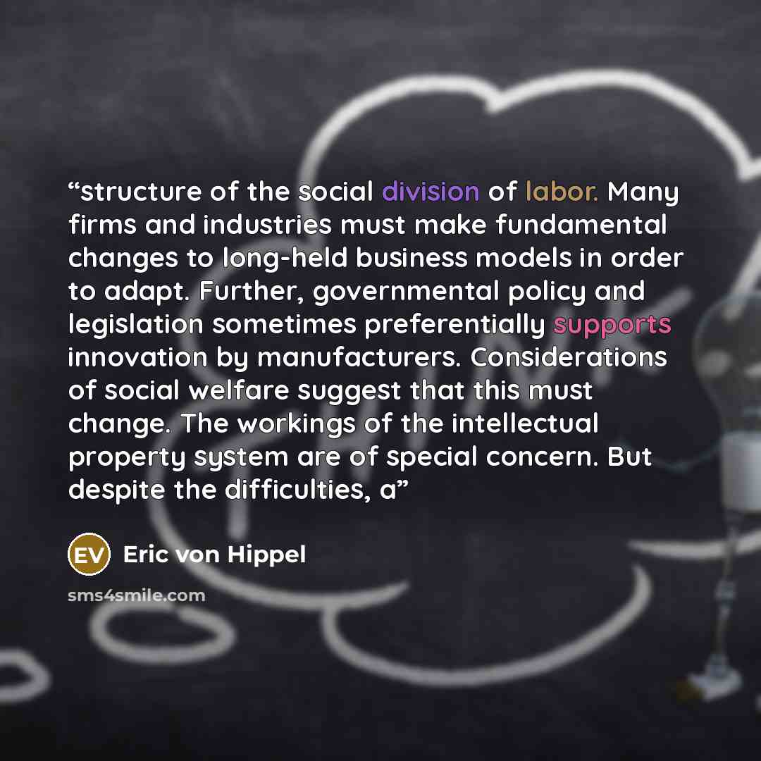 “structure of the social division of labor. Many firms and industries must make fundamental changes to long-held business models in order to adapt. Further, governmental policy and legislation sometimes preferentially supports innovation by manufacturers. Considerations of social welfare suggest…” quote by Eric von Hippel