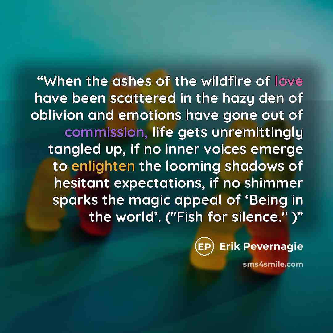 “When the ashes of the wildfire of love have been scattered in the hazy den of oblivion and emotions have gone out of commission, life gets unremittingly tangled up, if no inner voices emerge to enlighten the looming shadows of hesitant expectations, if no shimmer sparks the magic appeal of ‘Being…” quote by Erik Pevernagie