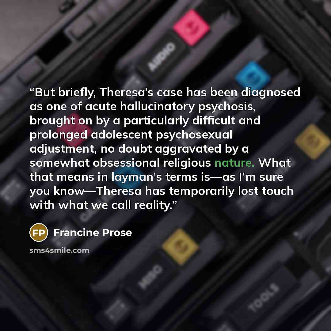 “But briefly, Theresa’s case has been diagnosed as one of acute hallucinatory psychosis, brought on by a particularly difficult and prolonged adolescent psychosexual adjustment, no doubt aggravated by a somewhat obsessional religious nature. What that means in layman’s terms is—as I’m sure you…” quote by Francine Prose
