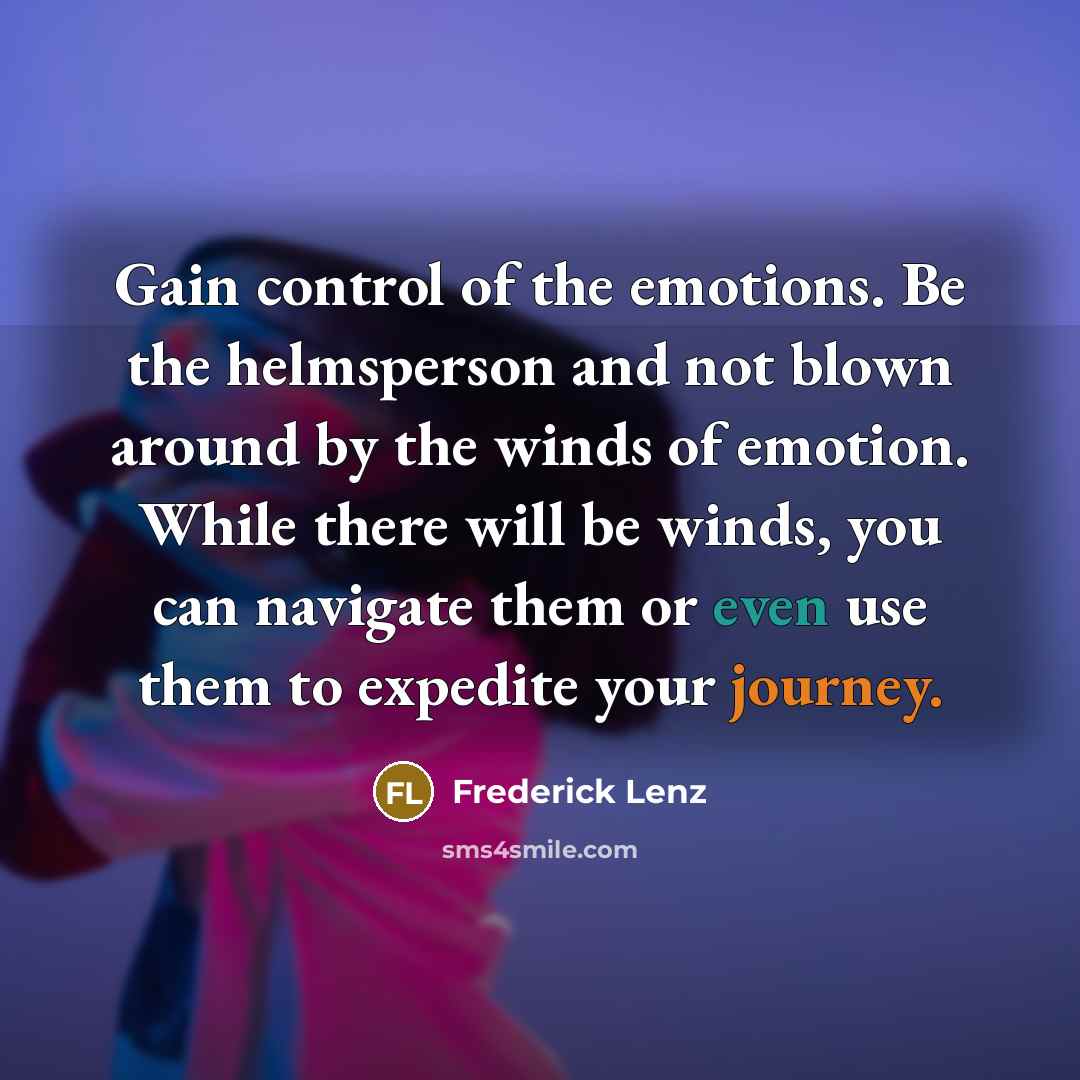 “Gain control of the emotions. Be the helmsperson and not blown around by the winds of emotion. While there will be winds, you can navigate them or even use them to expedite your journey.” quote by Frederick Lenz
