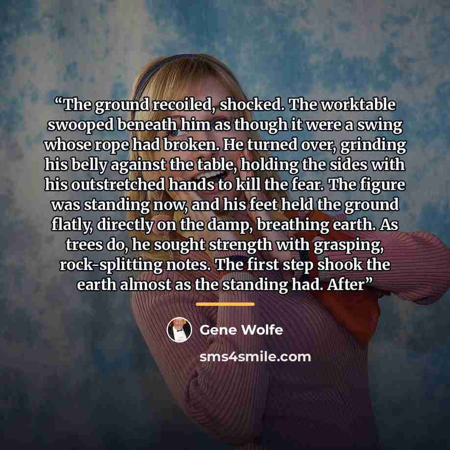 “The ground recoiled, shocked. The worktable swooped beneath him as though it were a swing whose rope had broken. He turned over, grinding his belly against the table, holding the sides with his outstretched hands to kill the fear. The figure was standing now, and his feet held the ground flatly…” quote by Gene Wolfe