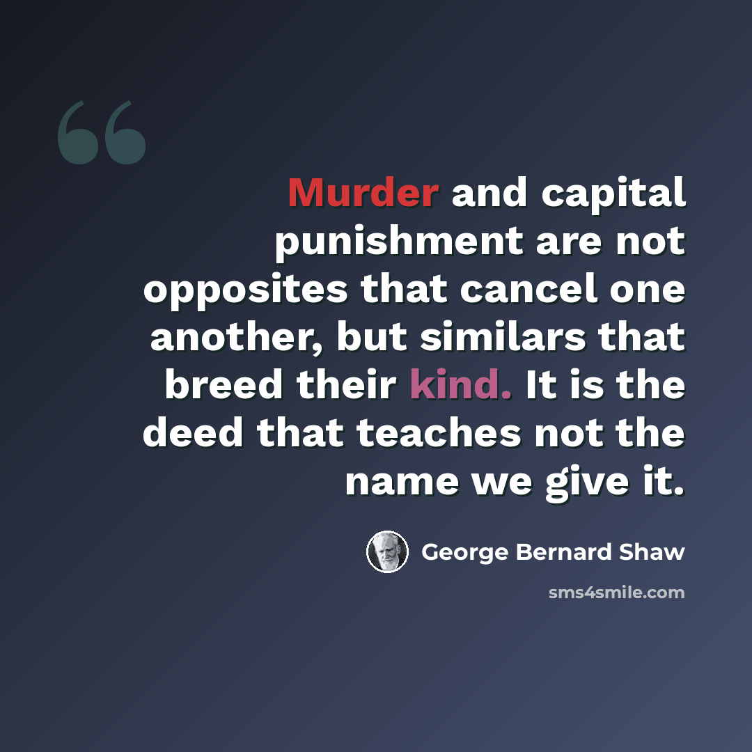 “Murder and capital punishment are not opposites that cancel one another, but similars that breed their kind. It is the deed that teaches not the name we give it.” quote by George Bernard Shaw