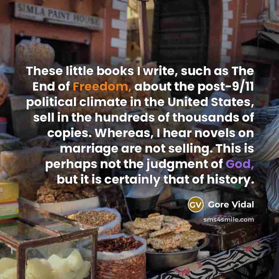 “These little books I write, such as The End of Freedom, about the post-9/11 political climate in the United States, sell in the hundreds of thousands of copies. Whereas, I hear novels on marriage are not selling. This is perhaps not the judgment of God, but it is certainly that of history.” quote by Gore Vidal