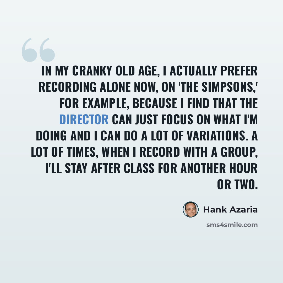 “In my cranky old age, I actually prefer recording alone now, on 'The Simpsons,' for example, because I find that the director can just focus on what I'm doing and I can do a lot of variations. A lot of times, when I record with a group, I'll stay after class for another hour or two.” quote by Hank Azaria