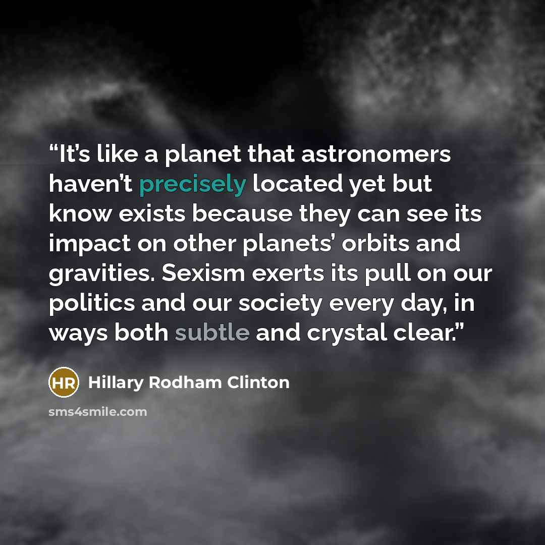 “It’s like a planet that astronomers haven’t precisely located yet but know exists because they can see its impact on other planets’ orbits and gravities. Sexism exerts its pull on our politics and our society every day, in ways both subtle and crystal clear.” quote by Hillary Rodham Clinton