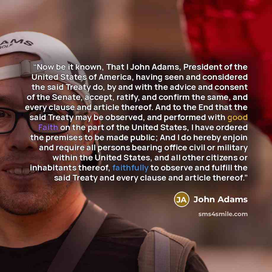 “Now be it known, That I John Adams, President of the United States of America, having seen and considered the said Treaty do, by and with the advice and consent of the Senate, accept, ratify, and confirm the same, and every clause and article thereof. And to the End that the said Treaty may be…” quote by John Adams