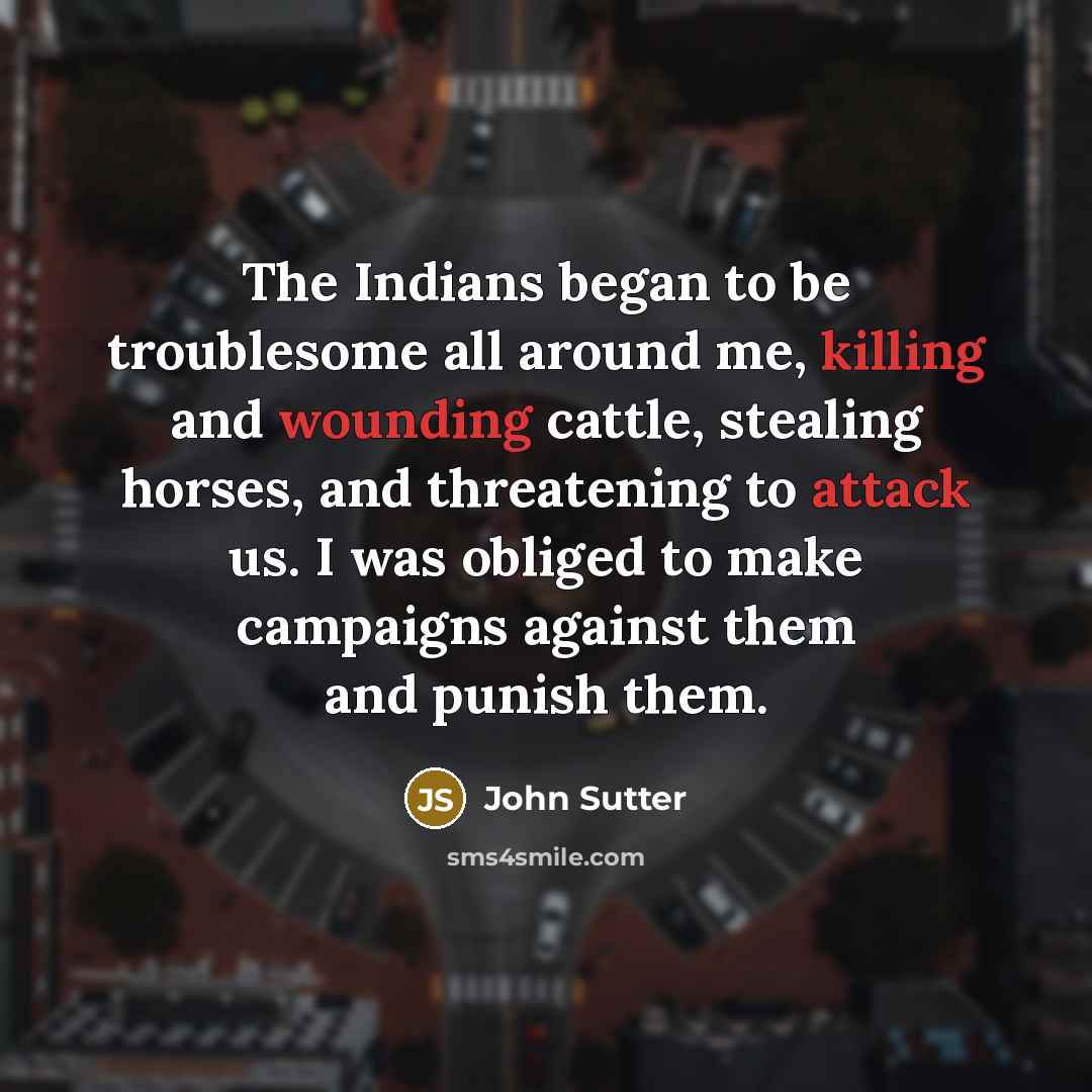 “The Indians began to be troublesome all around me, killing and wounding cattle, stealing horses, and threatening to attack us. I was obliged to make campaigns against them and punish them.” quote by John Sutter