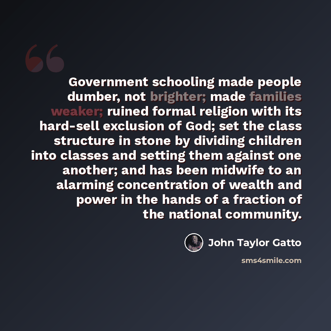 “Government schooling made people dumber, not brighter; made families weaker; ruined formal religion with its hard-sell exclusion of God; set the class structure in stone by dividing children into classes and setting them against one another; and has been midwife to an alarming concentration of…” quote by John Taylor Gatto