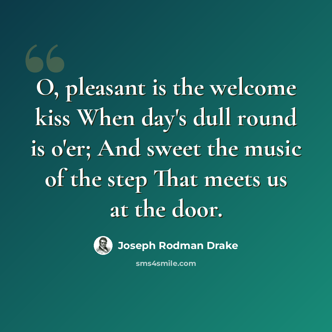 “O, pleasant is the welcome kiss When day's dull round is o'er; And sweet the music of the step That meets us at the door.” quote by Joseph Rodman Drake