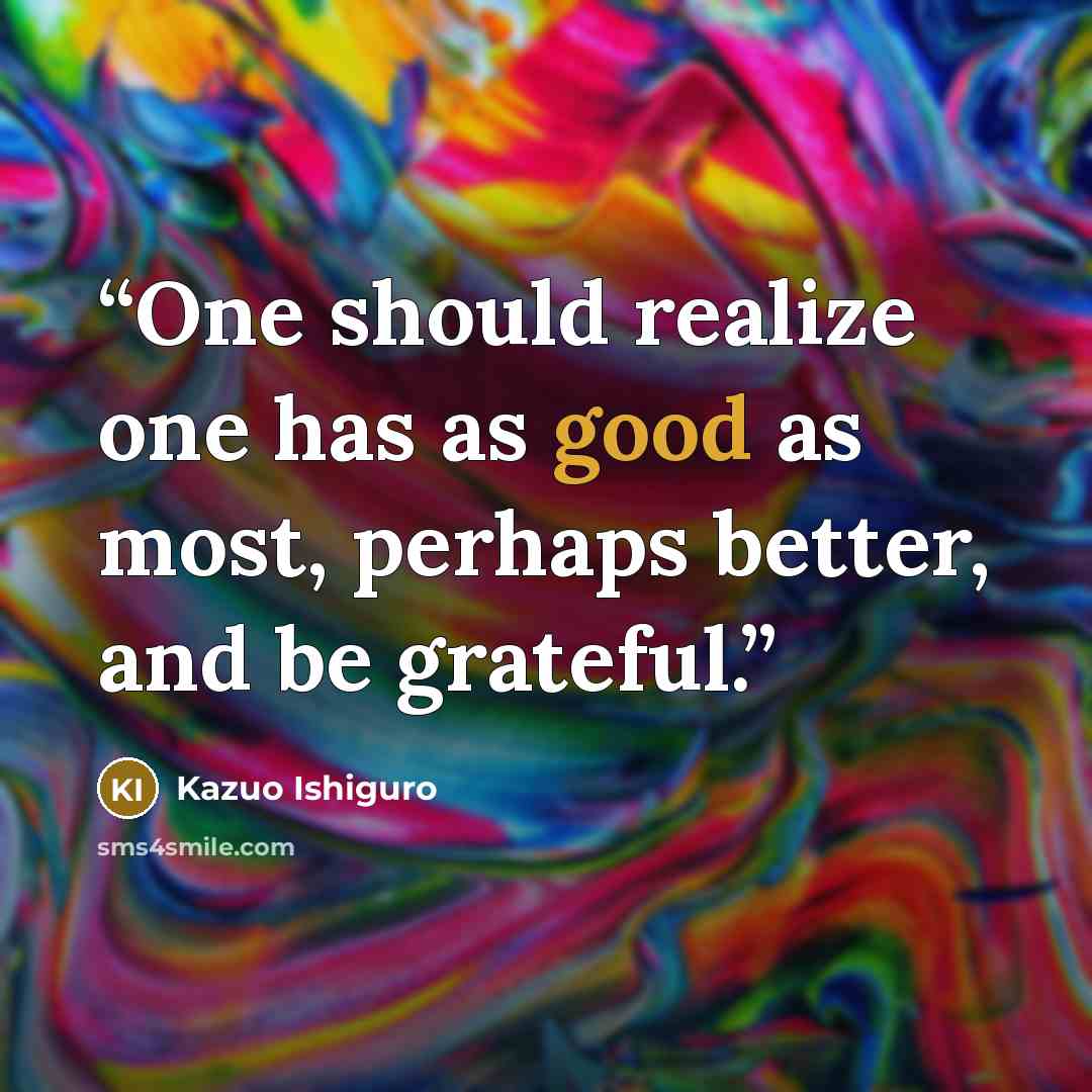 “One should realize one has as good as most, perhaps better, and be grateful.” quote by Kazuo Ishiguro