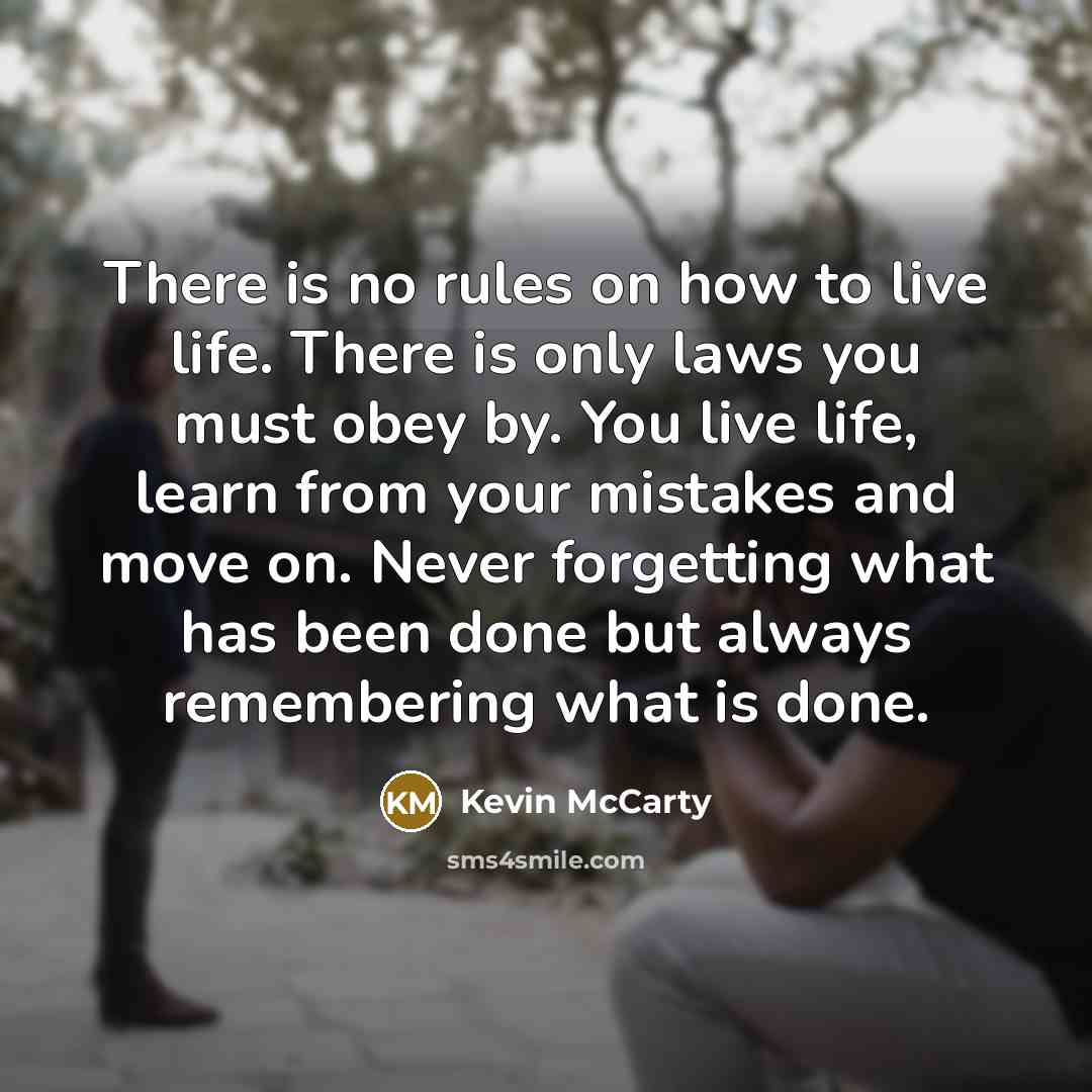 “There is no rules on how to live life. There is only laws you must obey by. You live life, learn from your mistakes and move on. Never forgetting what has been done but always remembering what is done.” quote by Kevin McCarty