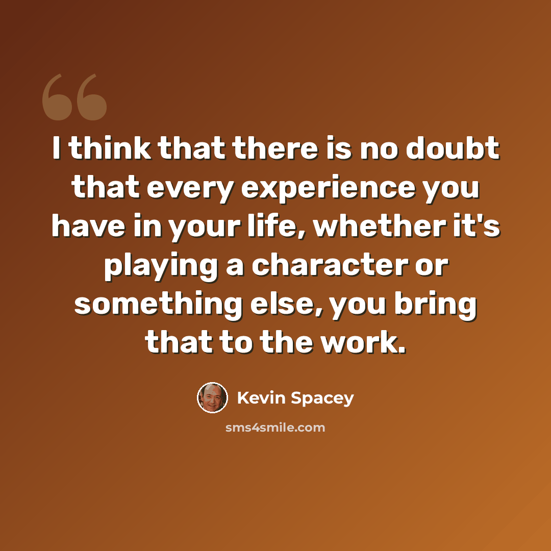 “I think that there is no doubt that every experience you have in your life, whether it's playing a character or something else, you bring that to the work.” quote by Kevin Spacey