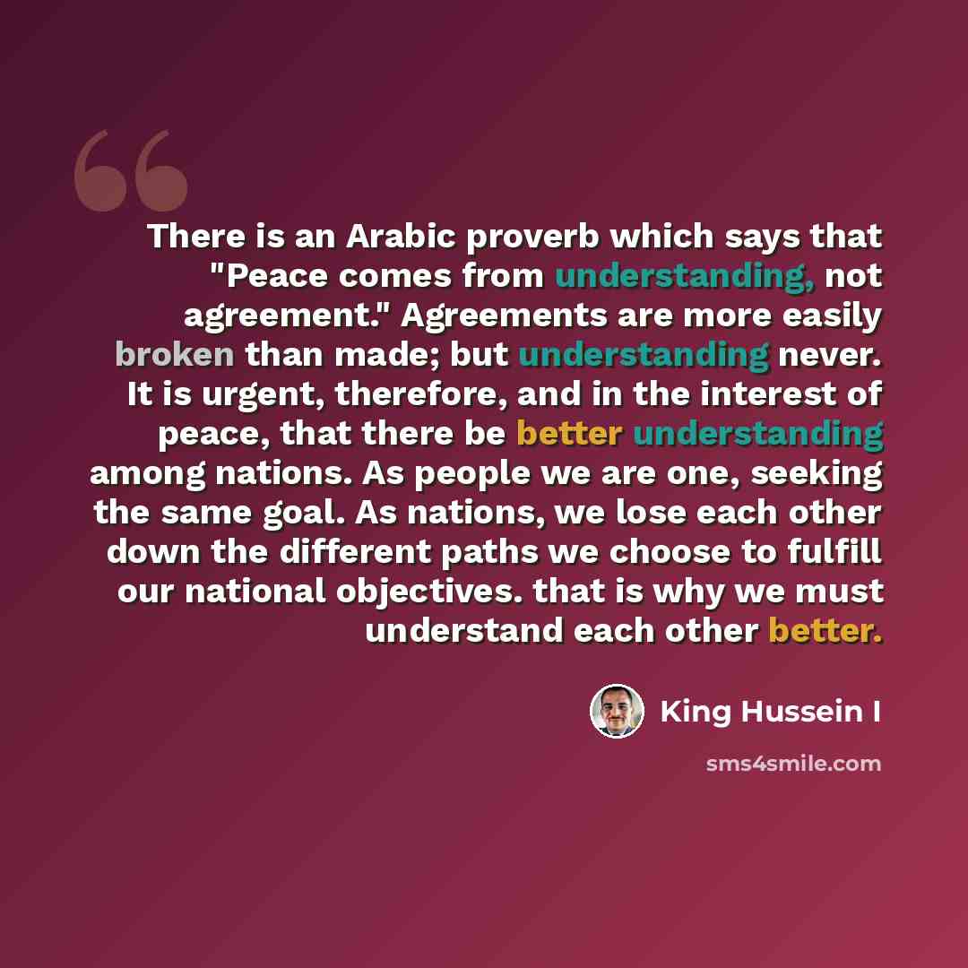 “There is an Arabic proverb which says that "Peace comes from understanding, not agreement." Agreements are more easily broken than made; but understanding never. It is urgent, therefore, and in the interest of peace, that there be better understanding among nations. As people we are one, seeking…” quote by King Hussein I
