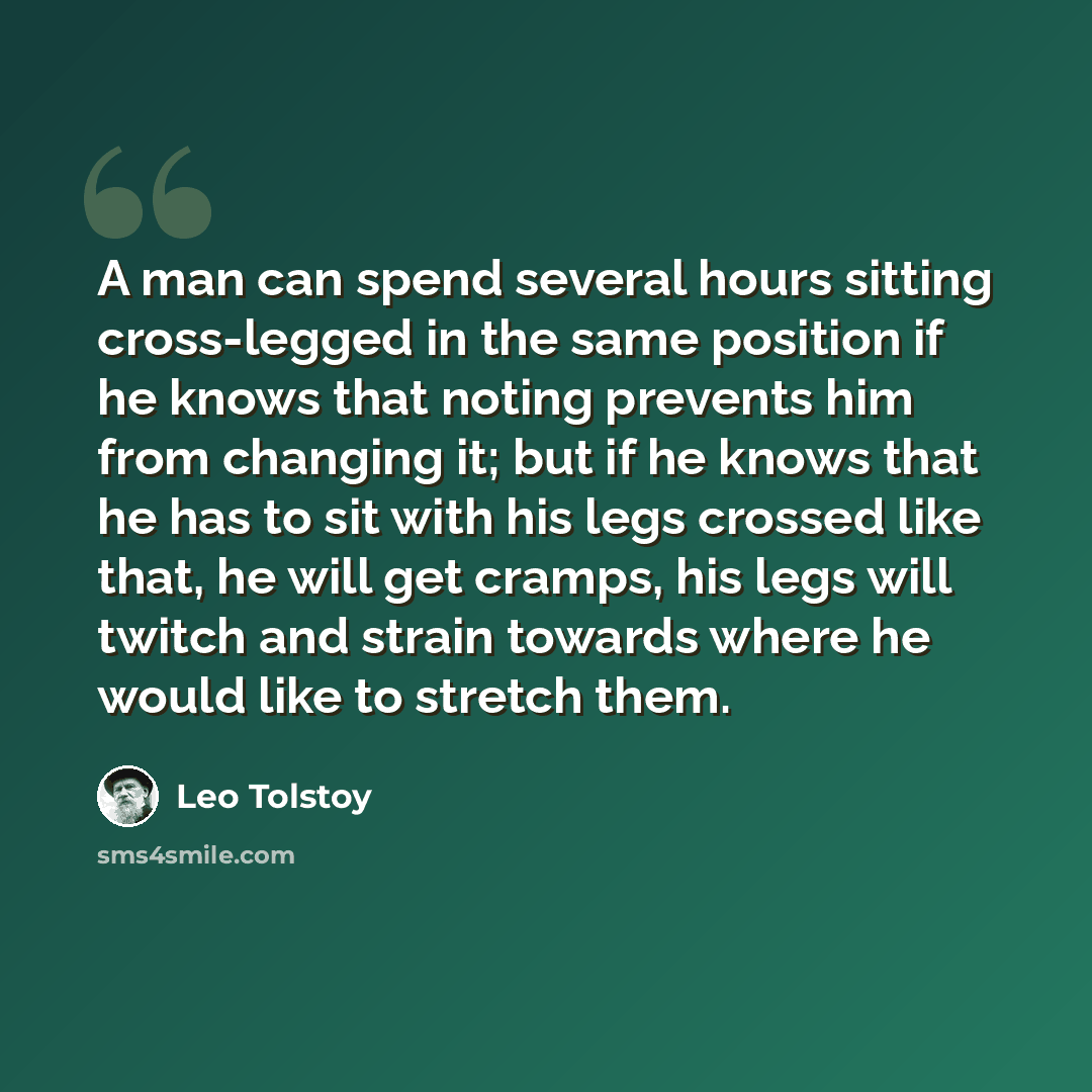 “A man can spend several hours sitting cross-legged in the same position if he knows that noting prevents him from changing it; but if he knows that he has to sit with his legs crossed like that, he will get cramps, his legs will twitch and strain towards where he would like to stretch them.” quote by Leo Tolstoy