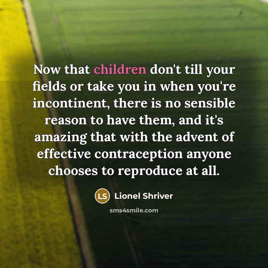 “Now that children don't till your fields or take you in when you're incontinent, there is no sensible reason to have them, and it's amazing that with the advent of effective contraception anyone chooses to reproduce at all.” quote by Lionel Shriver