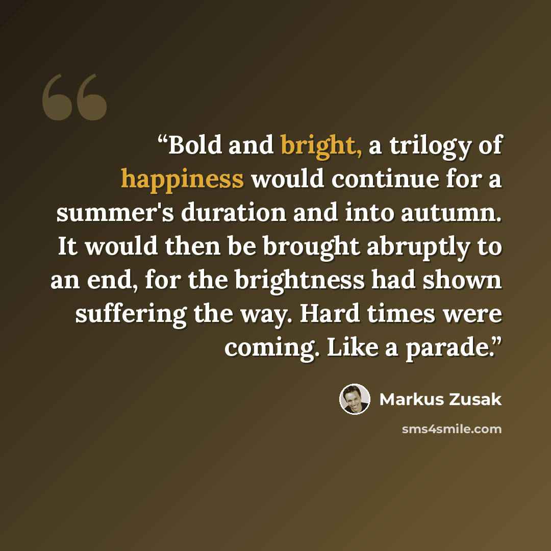 “Bold and bright, a trilogy of happiness would continue for a summer's duration and into autumn. It would then be brought abruptly to an end, for the brightness had shown suffering the way. Hard times were coming. Like a parade.” quote by Markus Zusak