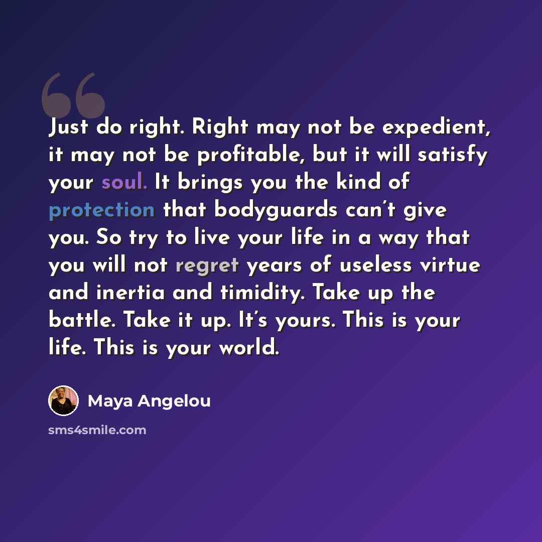 “Just do right. Right may not be expedient, it may not be profitable, but it will satisfy your soul. It brings you the kind of protection that bodyguards can’t give you. So try to live your life in a way that you will not regret years of useless virtue and inertia and timidity. Take up the battle…” quote by Maya Angelou