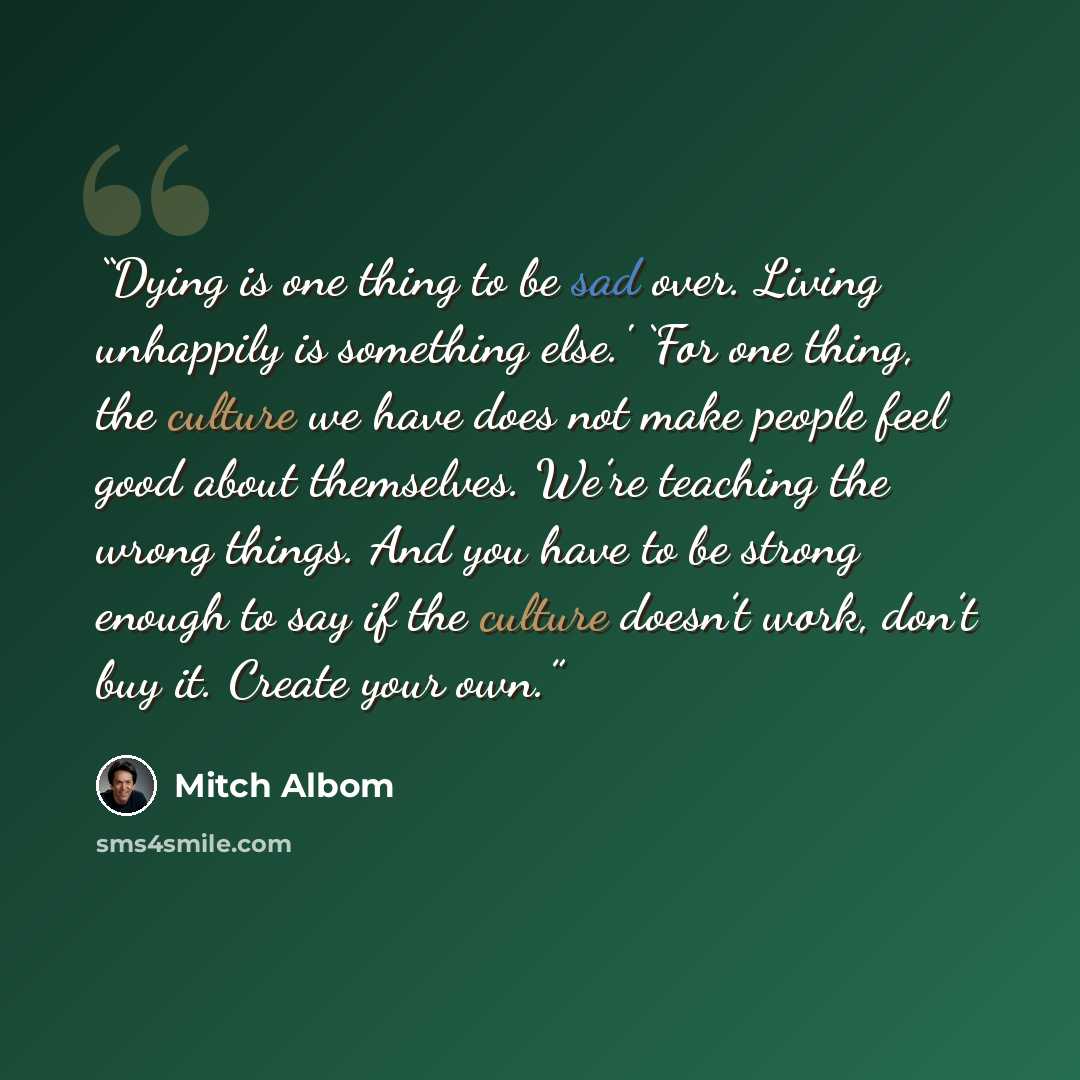 “Dying is one thing to be sad over. Living unhappily is something else.' ‘For one thing, the culture we have does not make people feel good about themselves. We’re teaching the wrong things. And you have to be strong enough to say if the culture doesn’t work, don’t buy it. Create your own.” quote by Mitch Albom
