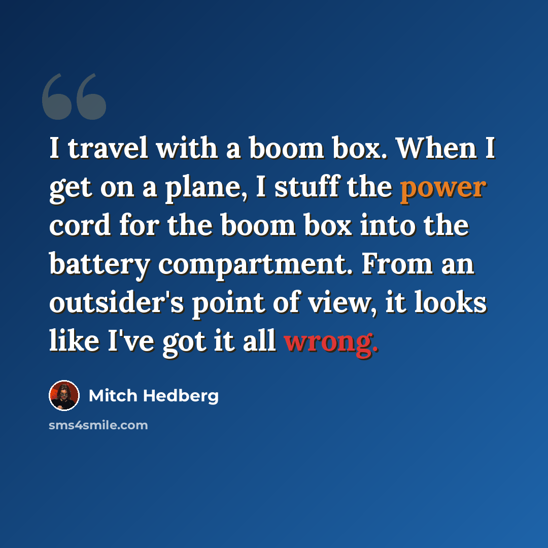 “I travel with a boom box. When I get on a plane, I stuff the power cord for the boom box into the battery compartment. From an outsider's point of view, it looks like I've got it all wrong.” quote by Mitch Hedberg