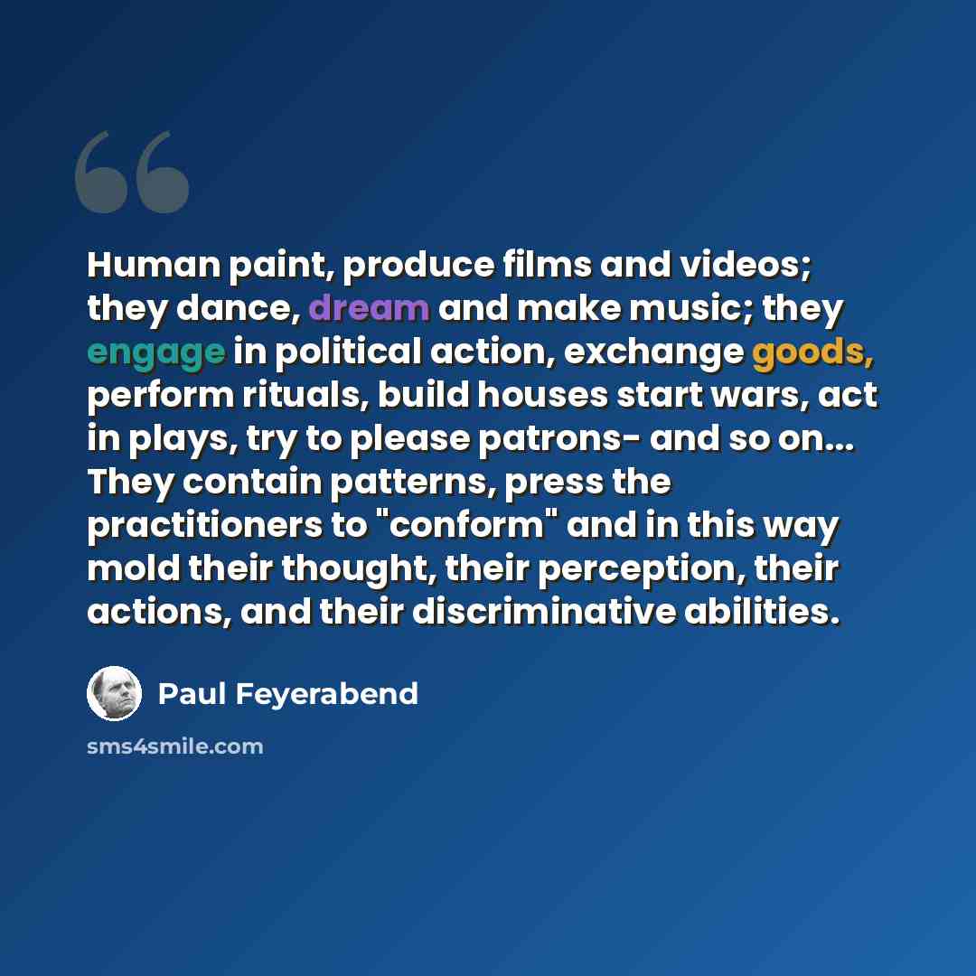 “Human paint, produce films and videos; they dance, dream and make music; they engage in political action, exchange goods, perform rituals, build houses start wars, act in plays, try to please patrons- and so on... They contain patterns, press the practitioners to "conform" and in this way mold…” quote by Paul Feyerabend