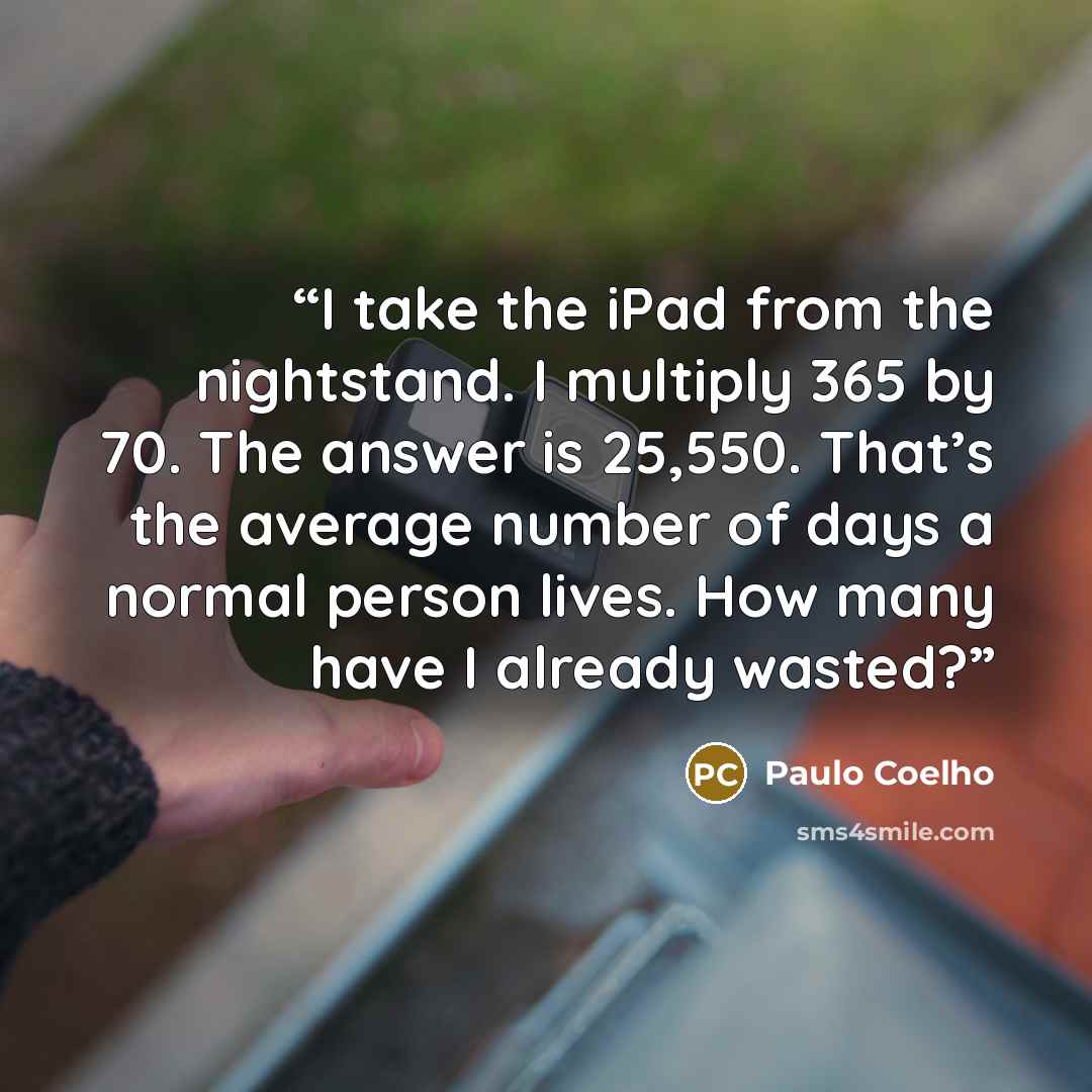 “I take the iPad from the nightstand. I multiply 365 by 70. The answer is 25,550. That’s the average number of days a normal person lives. How many have I already wasted?” quote by Paulo Coelho
