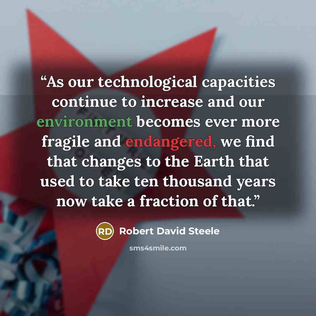“As our technological capacities continue to increase and our environment becomes ever more fragile and endangered, we find that changes to the Earth that used to take ten thousand years now take a fraction of that.” quote by Robert David Steele