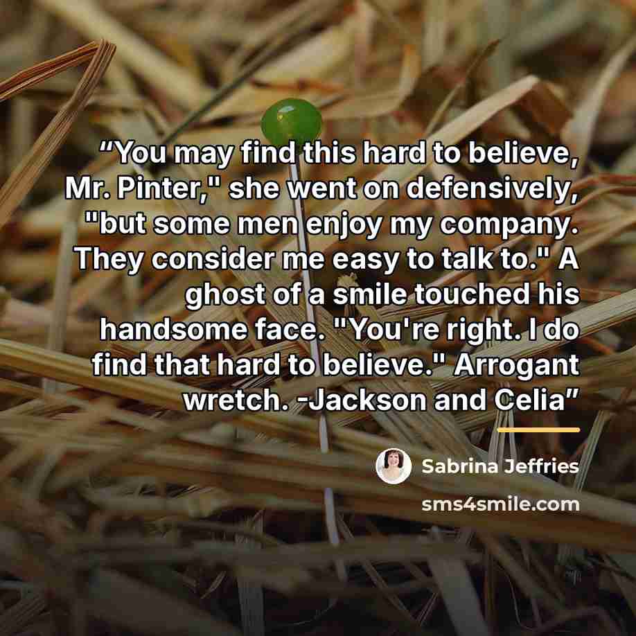 “You may find this hard to believe, Mr. Pinter," she went on defensively, "but some men enjoy my company. They consider me easy to talk to." A ghost of a smile touched his handsome face. "You're right. I do find that hard to believe." Arrogant wretch. -Jackson and Celia” quote by Sabrina Jeffries