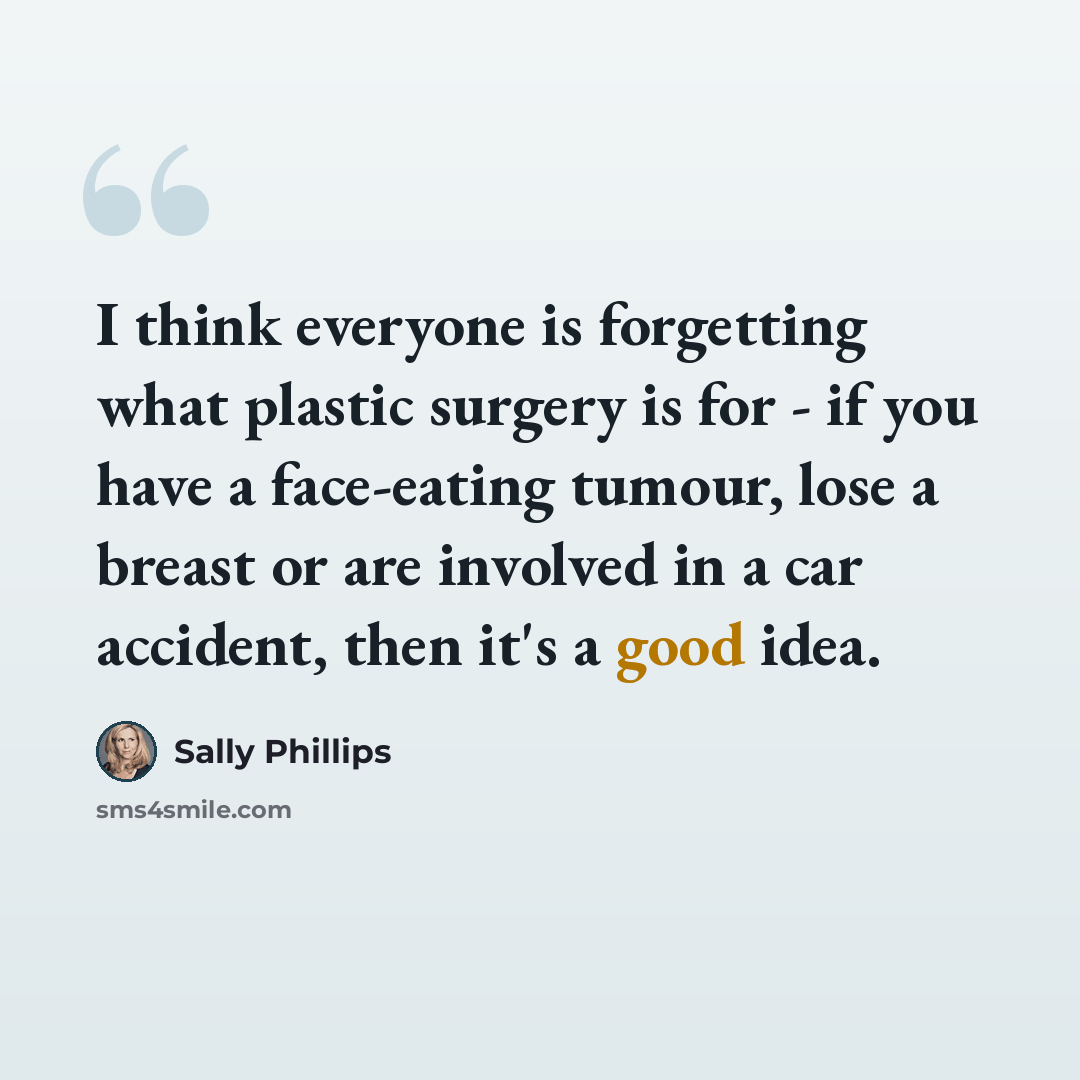 “I think everyone is forgetting what plastic surgery is for - if you have a face-eating tumour, lose a breast or are involved in a car accident, then it's a good idea.” quote by Sally Phillips