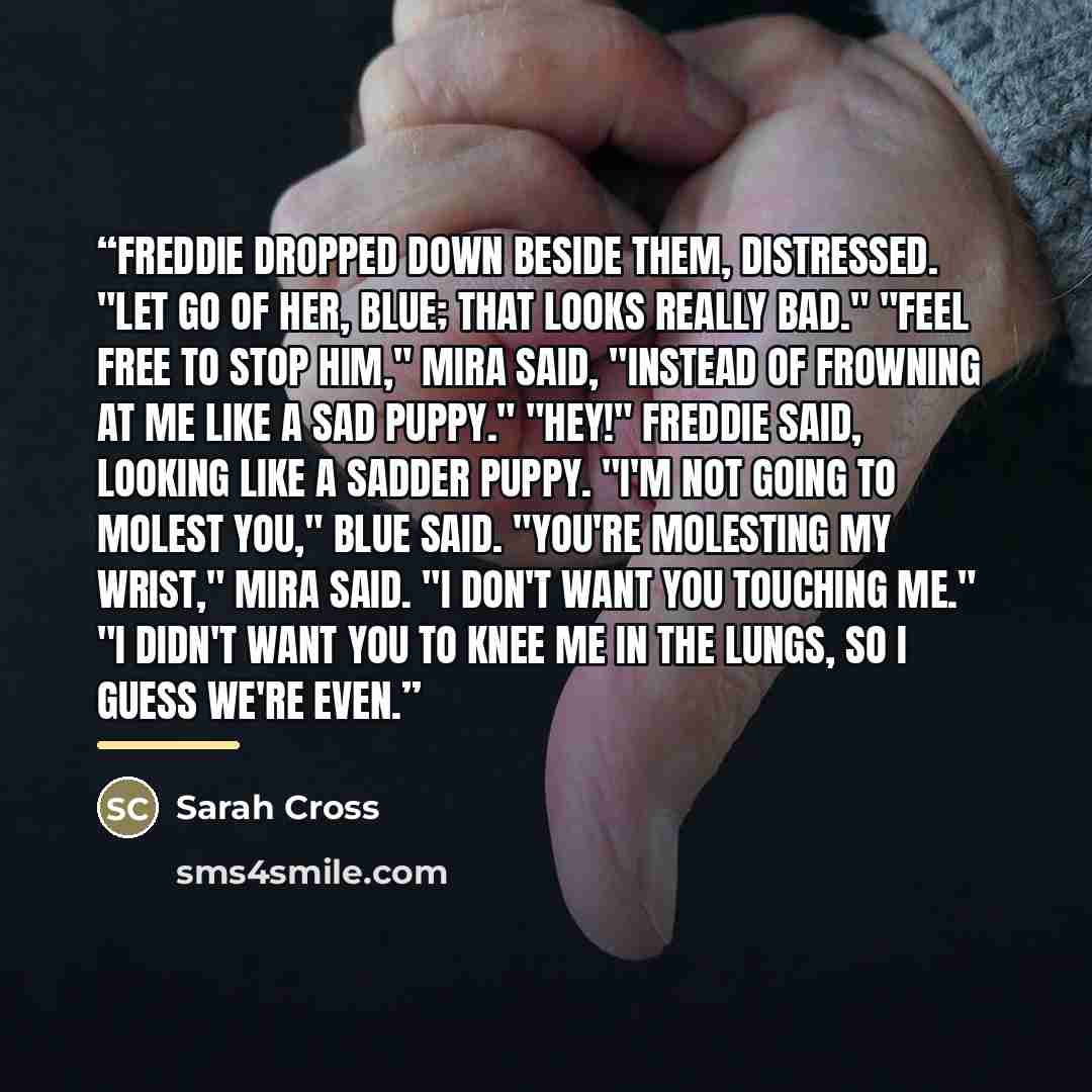 “Freddie dropped down beside them, distressed. "Let go of her, Blue; that looks really bad." "Feel free to stop him," Mira said, "instead of frowning at me like a sad puppy." "Hey!" Freddie said, looking like a sadder puppy. "I'm not going to molest you," Blue said. "You're molesting my wrist,"…” quote by Sarah Cross