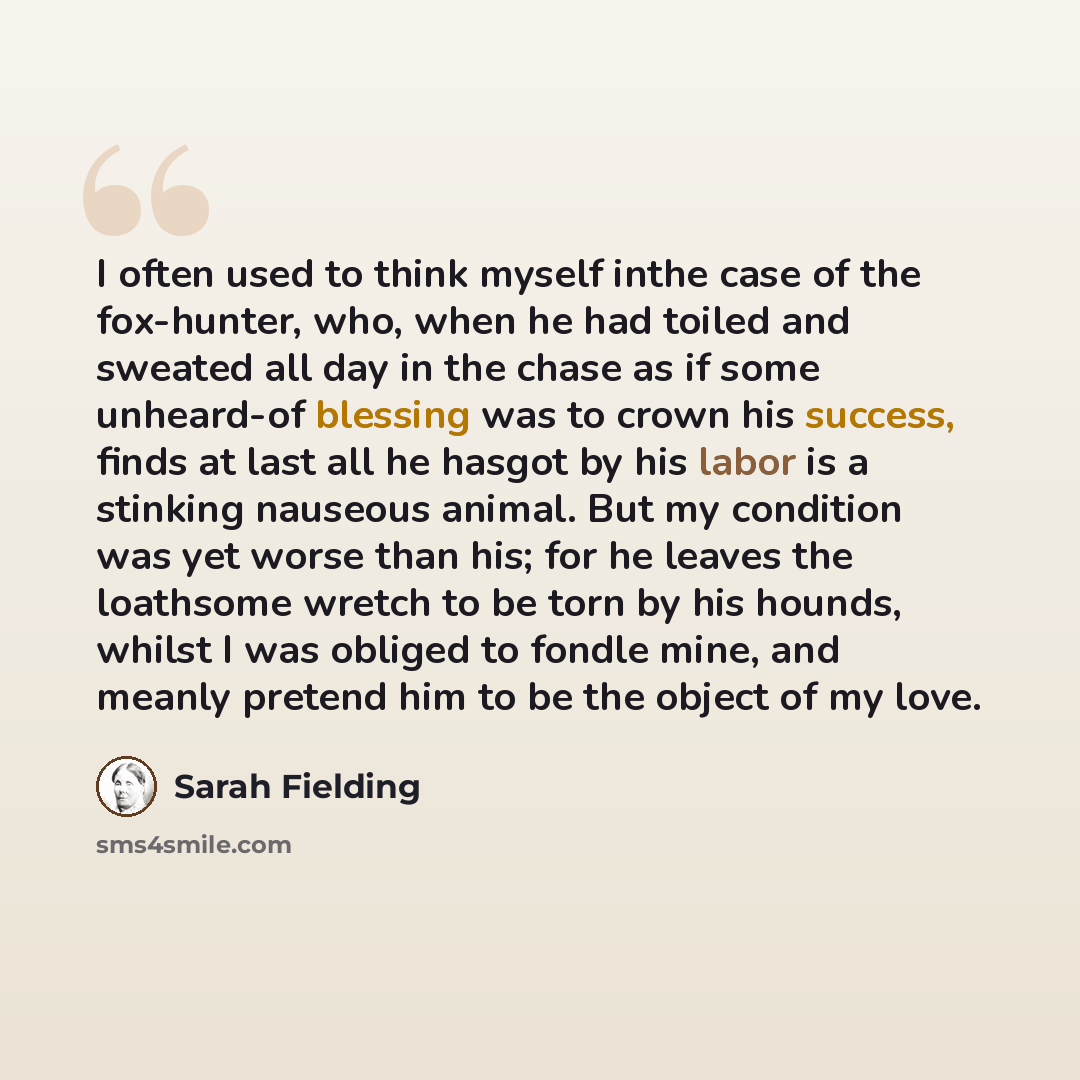 “I often used to think myself inthe case of the fox-hunter, who, when he had toiled and sweated all day in the chase as if some unheard-of blessing was to crown his success, finds at last all he hasgot by his labor is a stinking nauseous animal. But my condition was yet worse than his; for he…” quote by Sarah Fielding