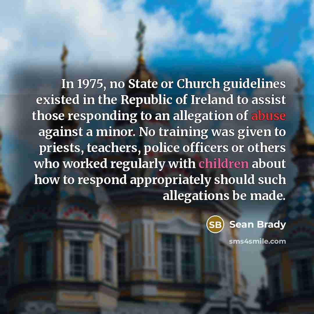 “In 1975, no State or Church guidelines existed in the Republic of Ireland to assist those responding to an allegation of abuse against a minor. No training was given to priests, teachers, police officers or others who worked regularly with children about how to respond appropriately should such…” quote by Sean Brady