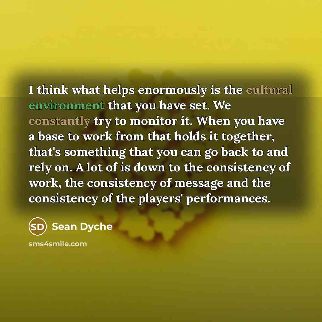 “I think what helps enormously is the cultural environment that you have set. We constantly try to monitor it. When you have a base to work from that holds it together, that's something that you can go back to and rely on. A lot of is down to the consistency of work, the consistency of message and…” quote by Sean Dyche