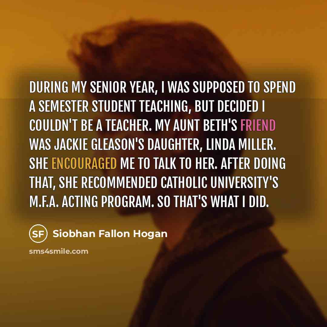“During my senior year, I was supposed to spend a semester student teaching, but decided I couldn't be a teacher. My aunt Beth's friend was Jackie Gleason's daughter, Linda Miller. She encouraged me to talk to her. After doing that, she recommended Catholic University's M.F.A. acting program. So…” quote by Siobhan Fallon Hogan