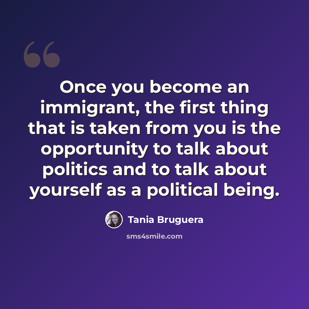 “Once you become an immigrant, the first thing that is taken from you is the opportunity to talk about politics and to talk about yourself as a political being.” quote by Tania Bruguera