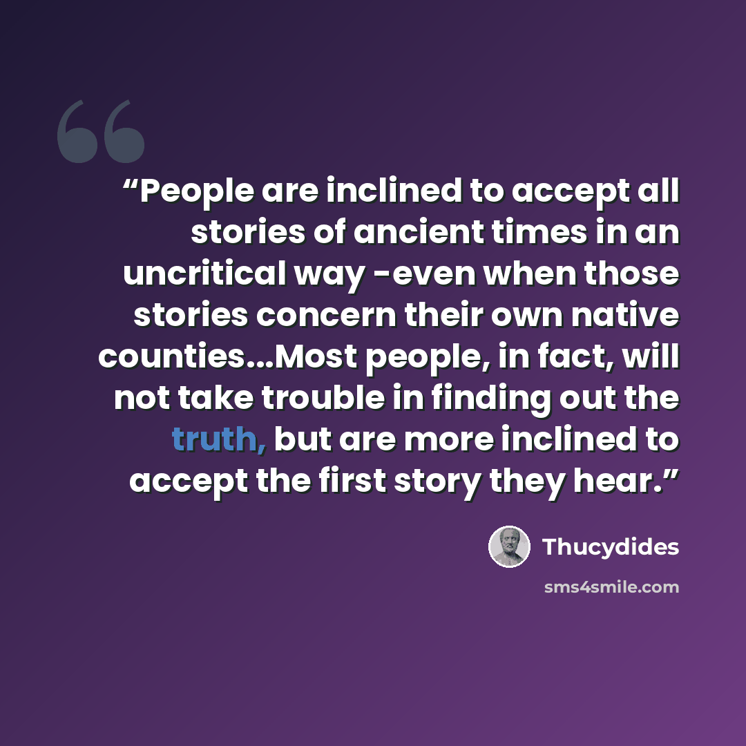 “People are inclined to accept all stories of ancient times in an uncritical way -even when those stories concern their own native counties...Most people, in fact, will not take trouble in finding out the truth, but are more inclined to accept the first story they hear.” quote by Thucydides