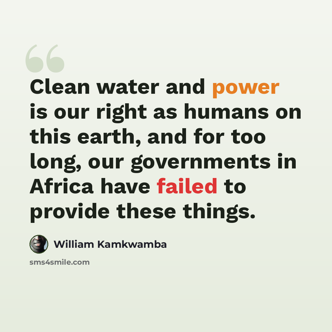 “Clean water and power is our right as humans on this earth, and for too long, our governments in Africa have failed to provide these things.” quote by William Kamkwamba