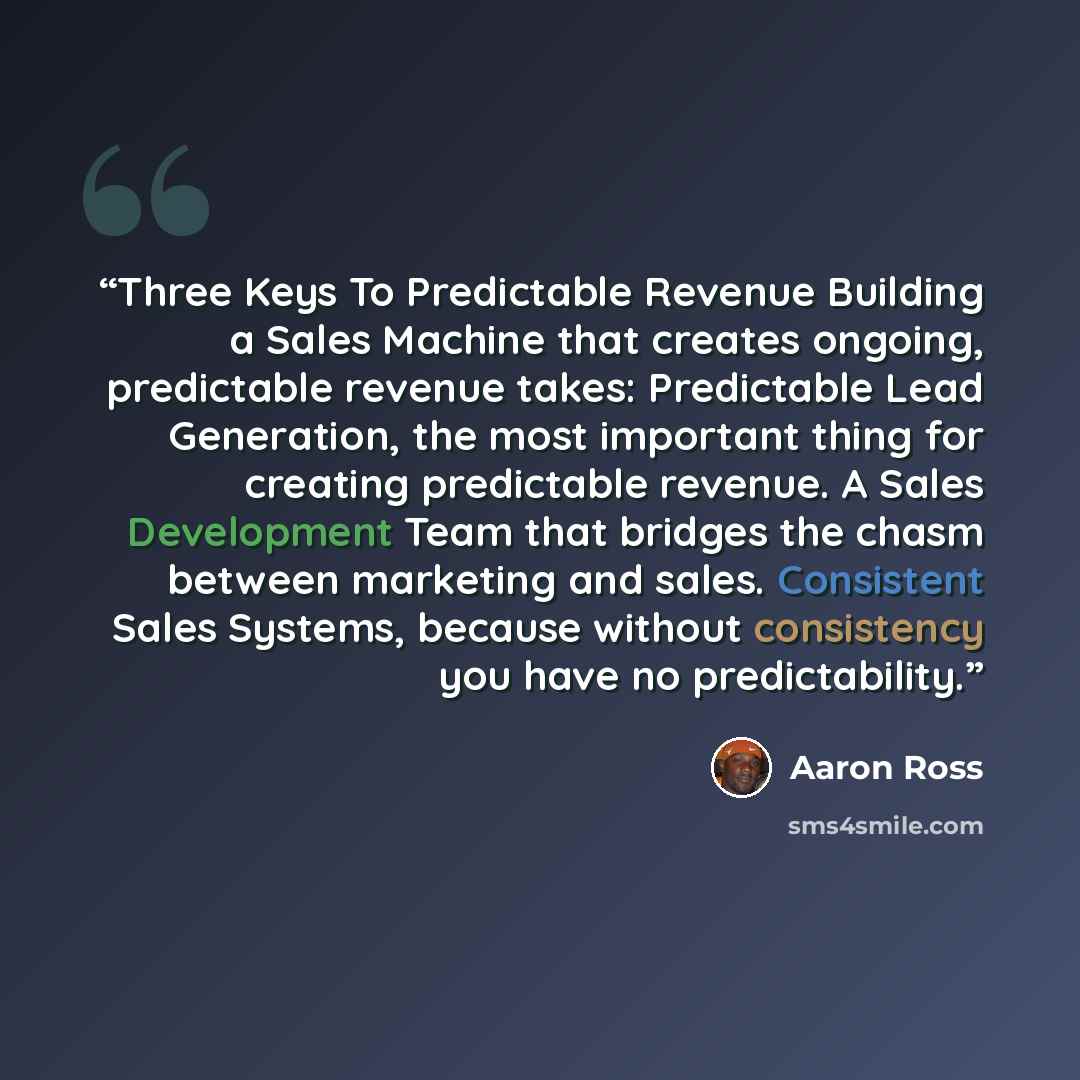 “Three Keys To Predictable Revenue Building a Sales Machine that creates ongoing, predictable revenue takes: Predictable Lead Generation, the most important thing for creating predictable revenue. A Sales Development Team that bridges the chasm between marketing and sales. Consistent Sales Systems…” quote by Aaron Ross