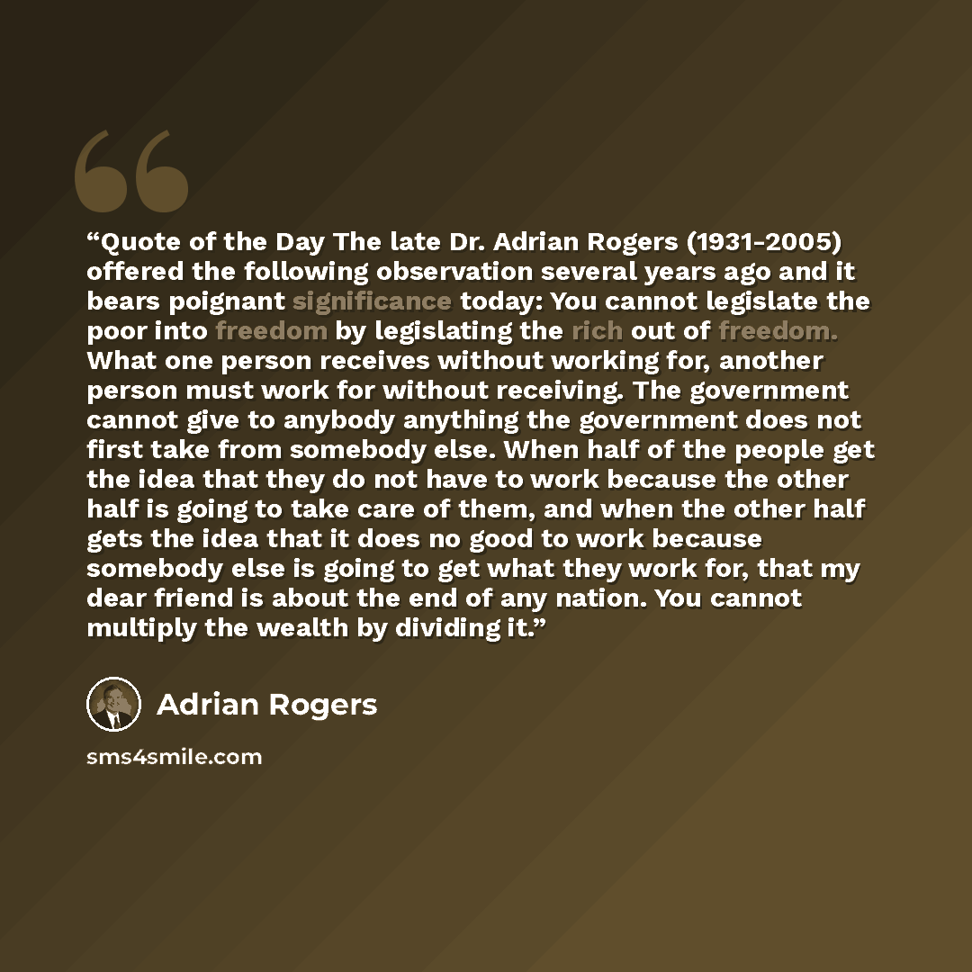 “Quote of the Day The late Dr. Adrian Rogers (1931-2005) offered the following observation several years ago and it bears poignant significance today: You cannot legislate the poor into freedom by legislating the rich out of freedom. What one person receives without working for, another person must…” quote by Adrian Rogers