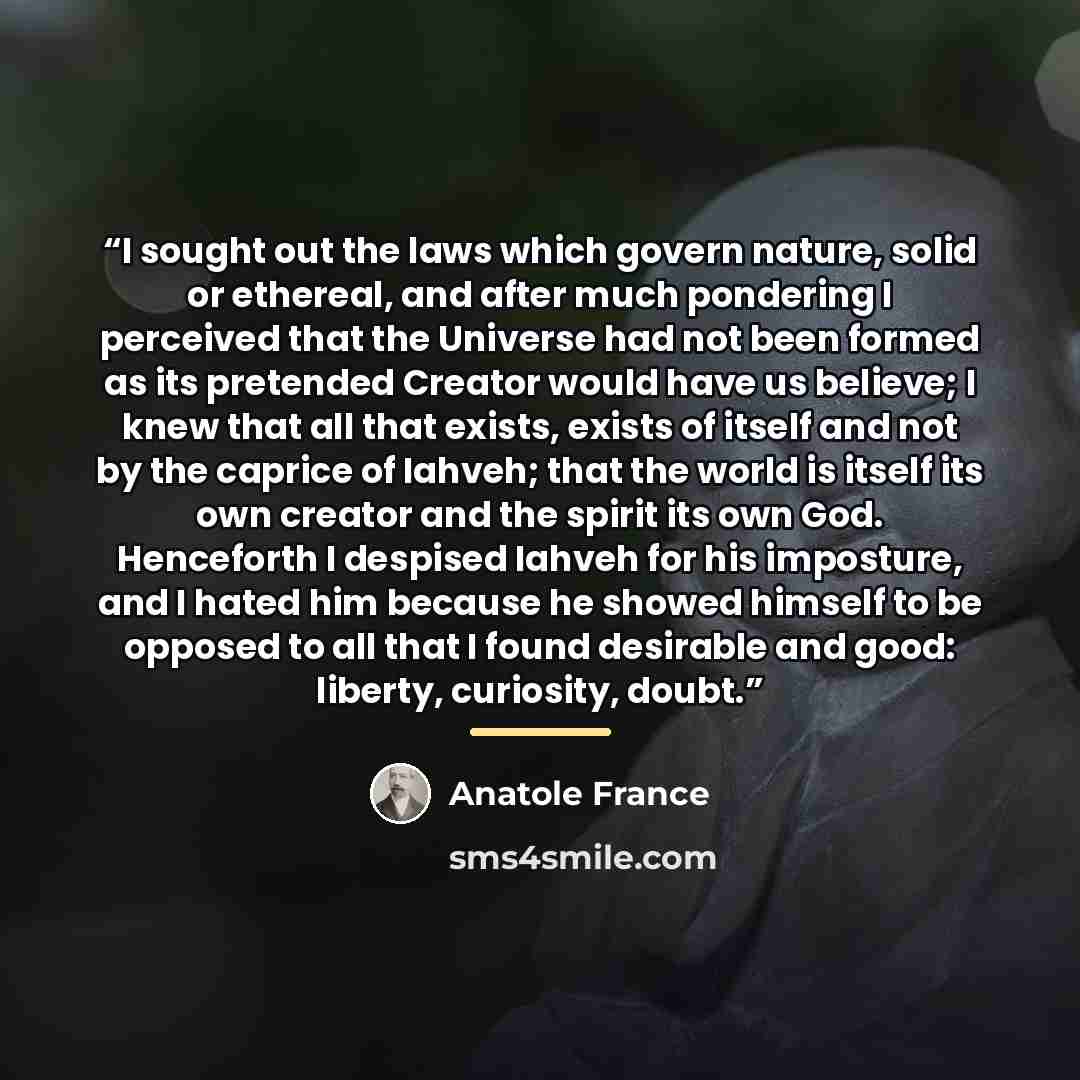 “I sought out the laws which govern nature, solid or ethereal, and after much pondering I perceived that the Universe had not been formed as its pretended Creator would have us believe; I knew that all that exists, exists of itself and not by the caprice of Iahveh; that the world is itself its own…” quote by Anatole France