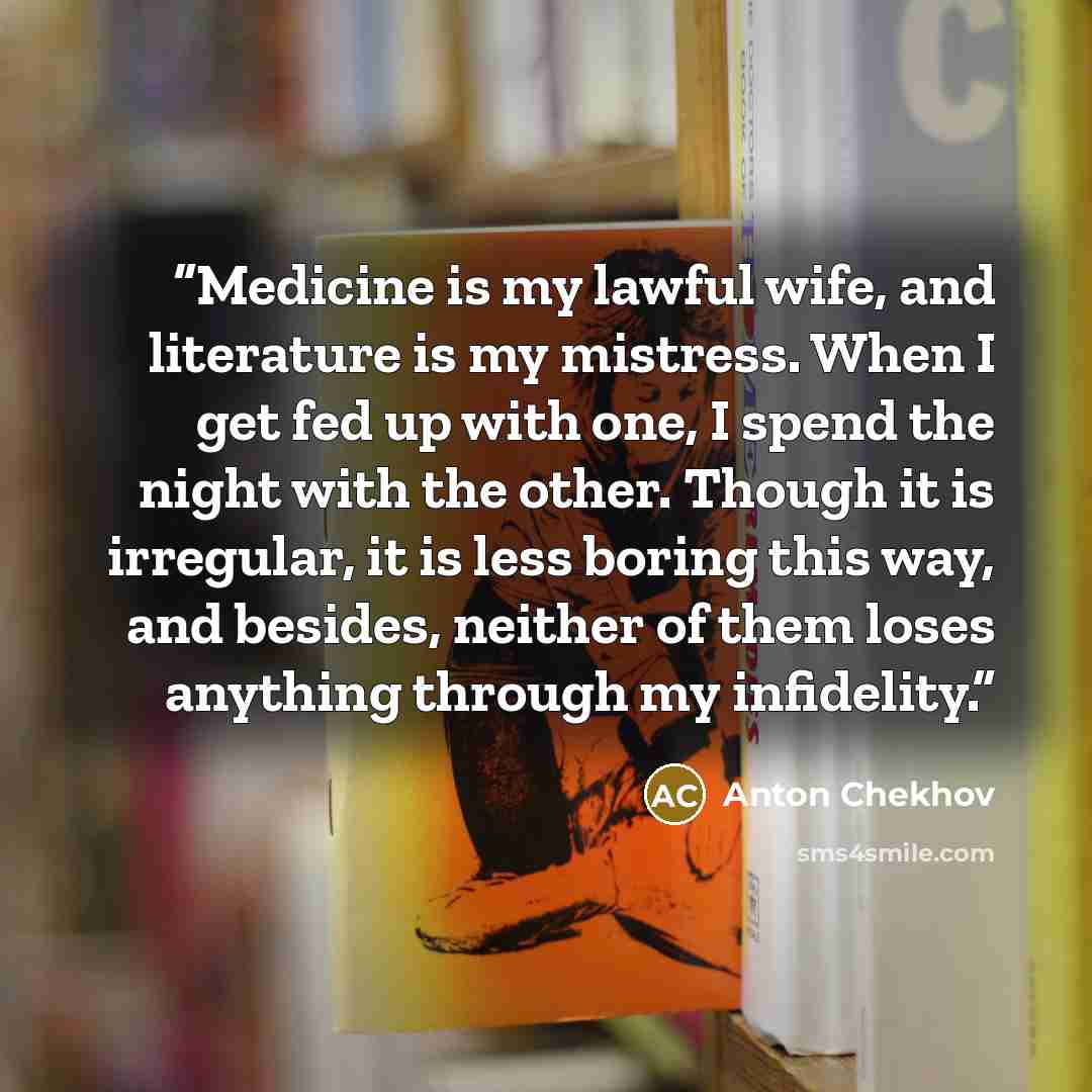 “Medicine is my lawful wife, and literature is my mistress. When I get fed up with one, I spend the night with the other. Though it is irregular, it is less boring this way, and besides, neither of them loses anything through my infidelity.” quote by Anton Chekhov