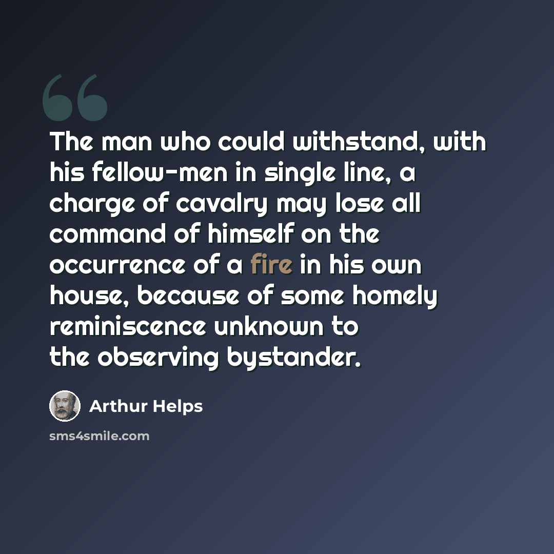 “The man who could withstand, with his fellow-men in single line, a charge of cavalry may lose all command of himself on the occurrence of a fire in his own house, because of some homely reminiscence unknown to the observing bystander.” quote by Arthur Helps