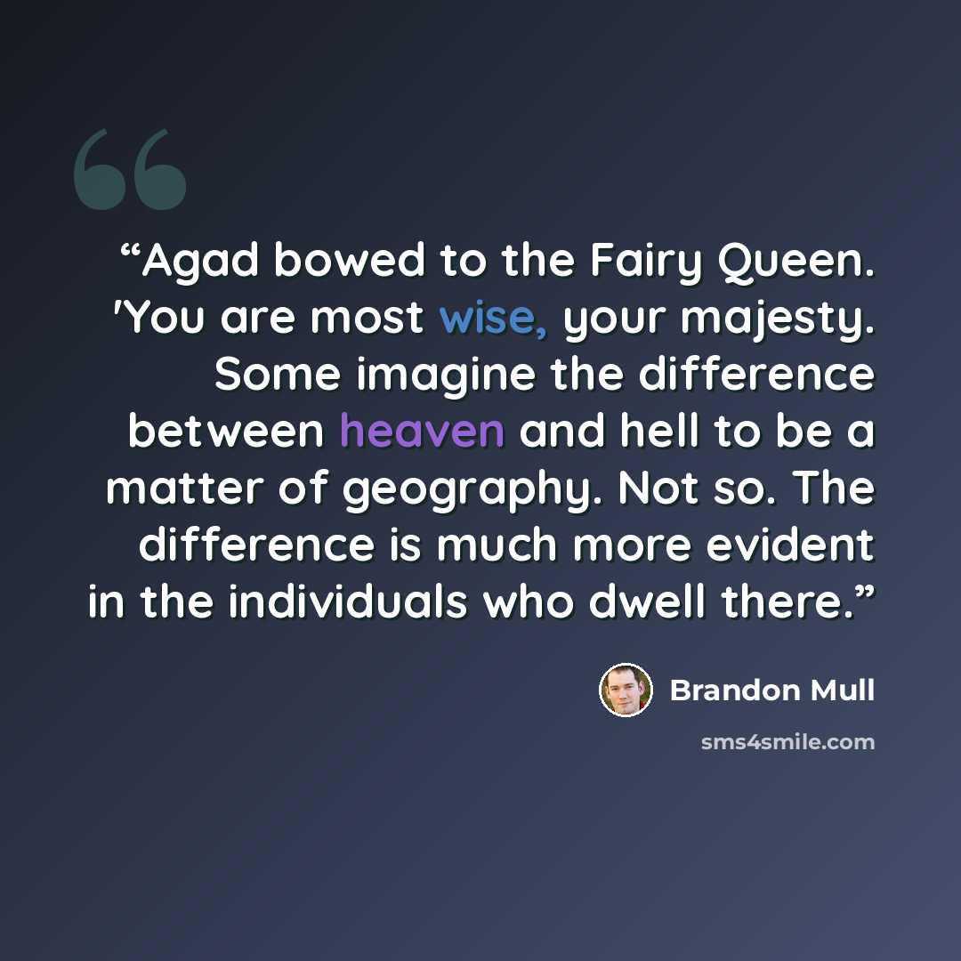 “Agad bowed to the Fairy Queen. 'You are most wise, your majesty. Some imagine the difference between heaven and hell to be a matter of geography. Not so. The difference is much more evident in the individuals who dwell there.” quote by Brandon Mull