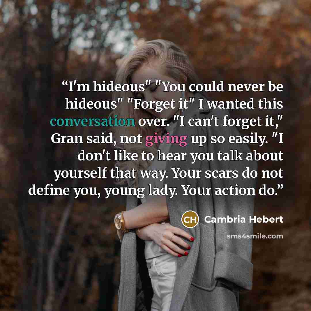 “I'm hideous" "You could never be hideous" "Forget it" I wanted this conversation over. "I can't forget it," Gran said, not giving up so easily. "I don't like to hear you talk about yourself that way. Your scars do not define you, young lady. Your action do.” quote by Cambria Hebert