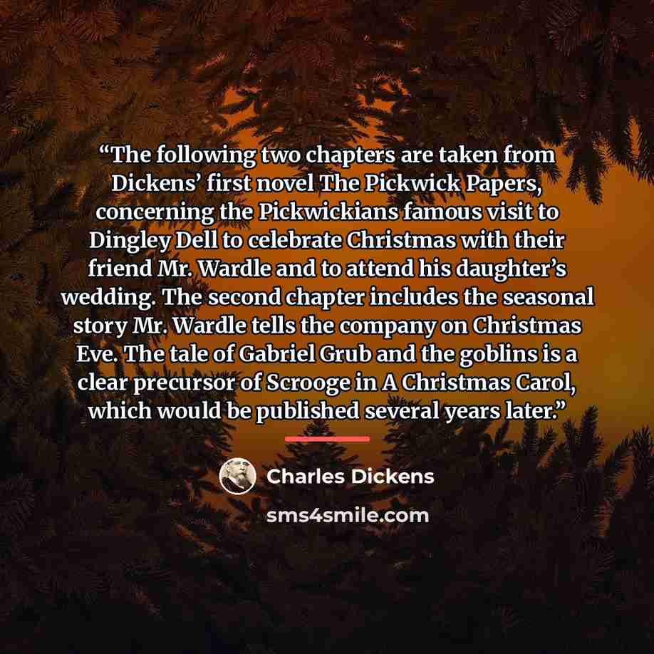 “The following two chapters are taken from Dickens’ first novel The Pickwick Papers, concerning the Pickwickians famous visit to Dingley Dell to celebrate Christmas with their friend Mr. Wardle and to attend his daughter’s wedding. The second chapter includes the seasonal story Mr. Wardle tells the…” quote by Charles Dickens