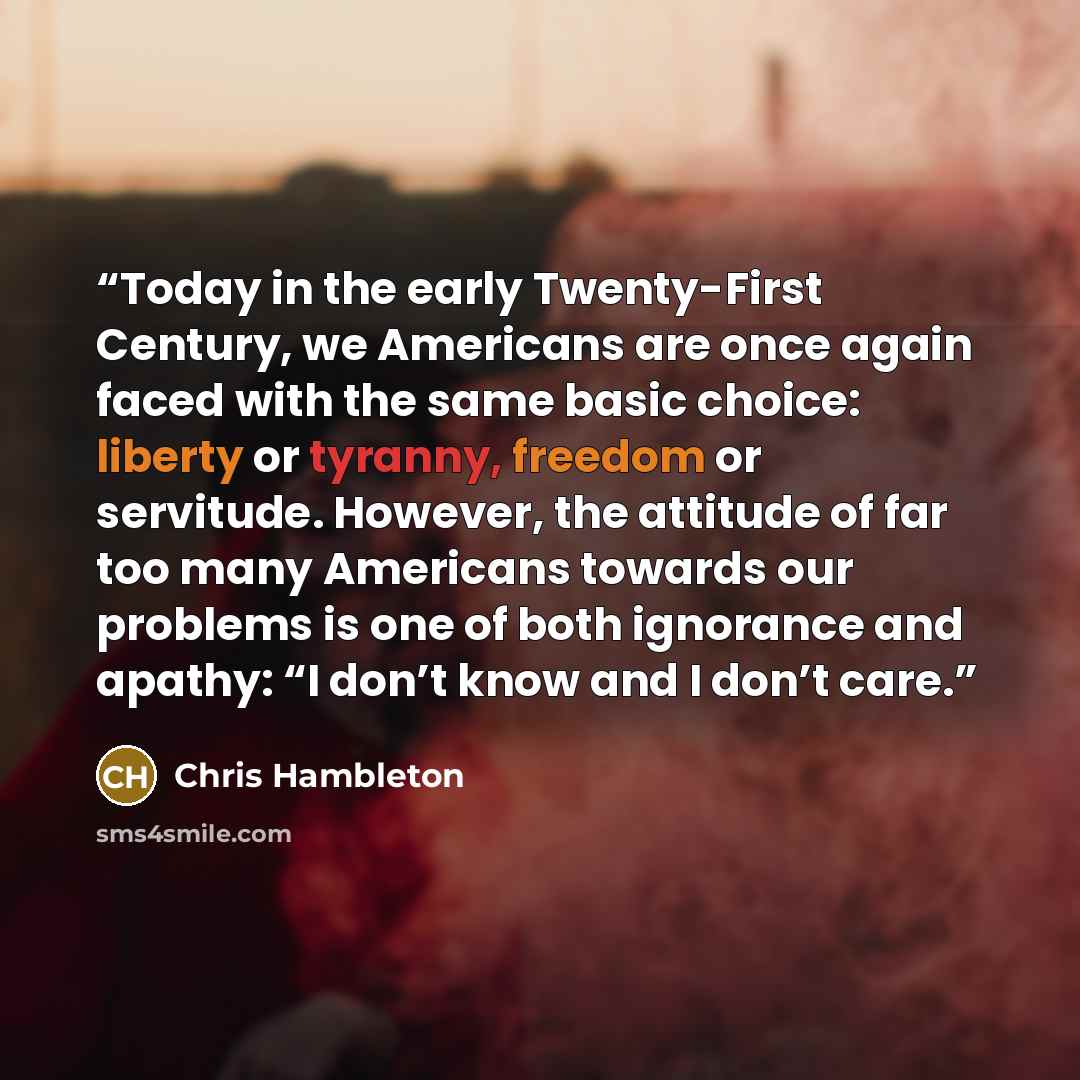 “Today in the early Twenty-First Century, we Americans are once again faced with the same basic choice: liberty or tyranny, freedom or servitude. However, the attitude of far too many Americans towards our problems is one of both ignorance and apathy: “I don’t know and I don’t care.” quote by Chris Hambleton
