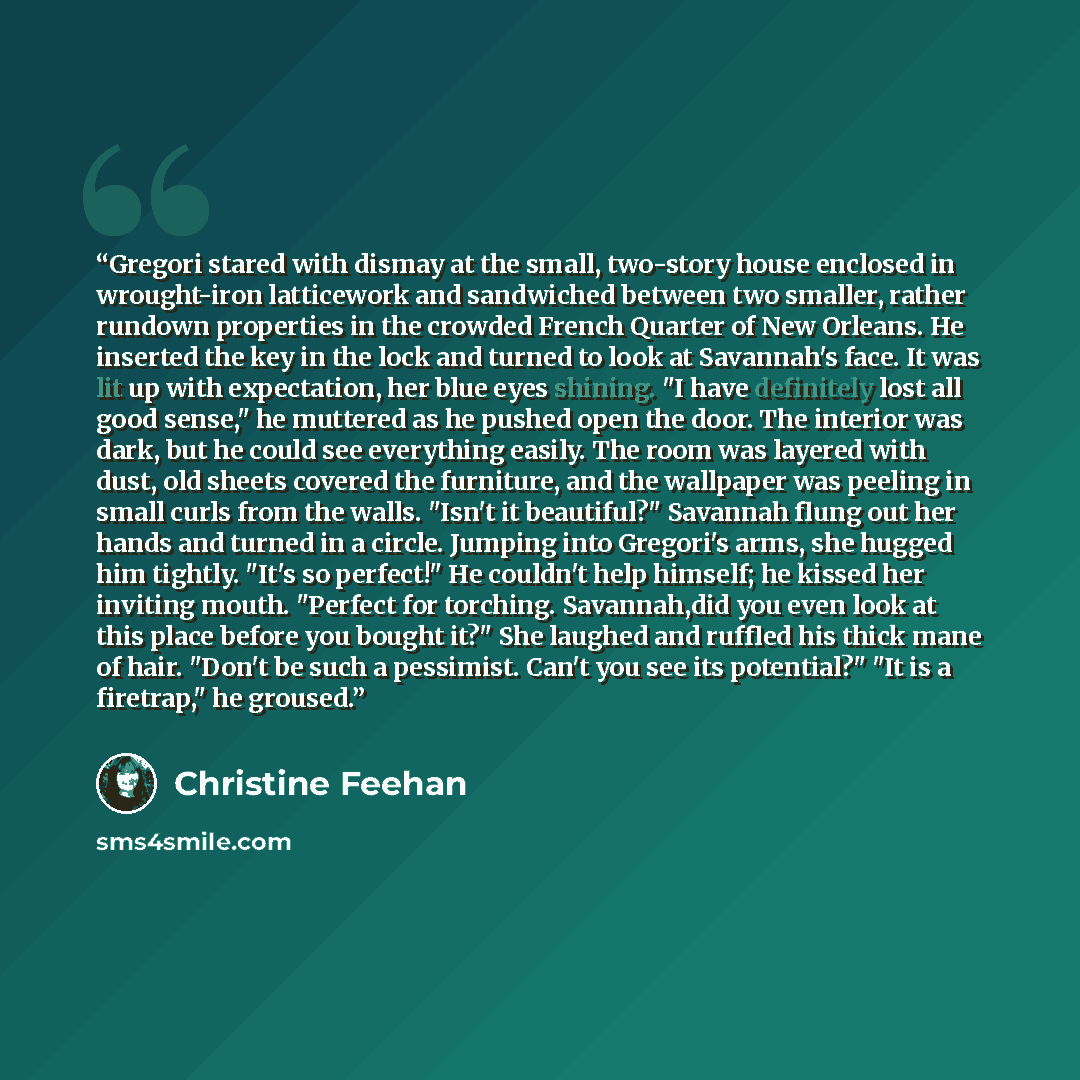“Gregori stared with dismay at the small, two-story house enclosed in wrought-iron latticework and sandwiched between two smaller, rather rundown properties in the crowded French Quarter of New Orleans. He inserted the key in the lock and turned to look at Savannah's face. It was lit up with…” quote by Christine Feehan