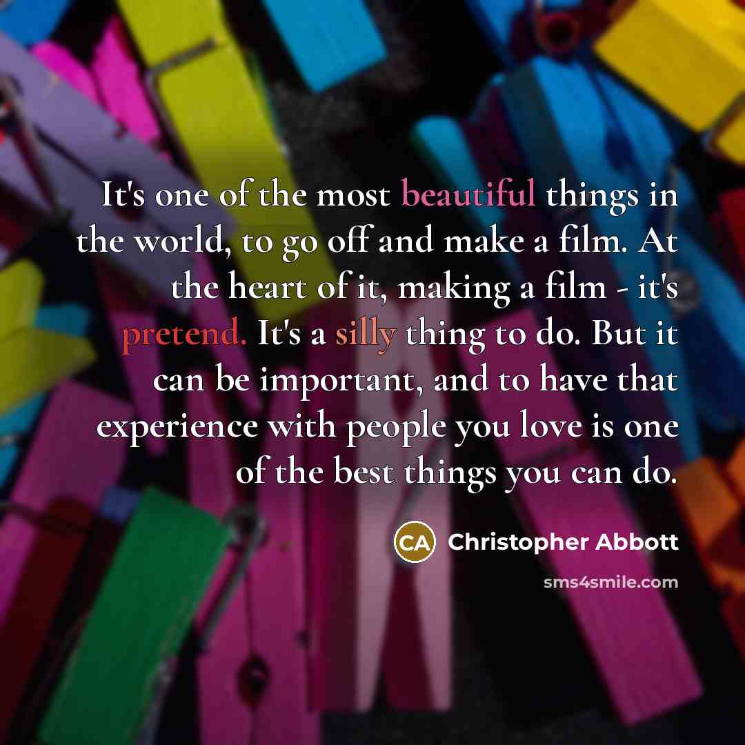 “It's one of the most beautiful things in the world, to go off and make a film. At the heart of it, making a film - it's pretend. It's a silly thing to do. But it can be important, and to have that experience with people you love is one of the best things you can do.” quote by Christopher Abbott